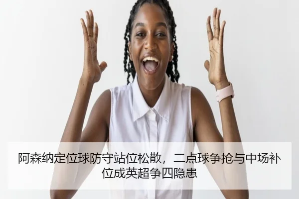 阿森纳定位球防守站位松散，二点球争抢与中场补位成英超争四隐患